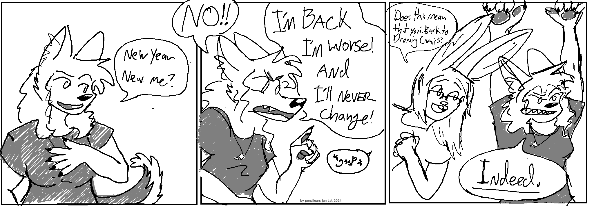 This comic is drawn in 3 colors: black, gray, and white. The style in this particular strip is very scribbly.
Panel 1
Kate the wolf girl: "New year New me?" "NO!"
Panel 2
Kate: "I'm Back I'm Worse! and I'll Never Change!" 
a tiny gasp from offstage
Panel 3
Claire the bunny girl: "Does this mean that you're back to drawing comics?" 
Kate: "INDEED!"