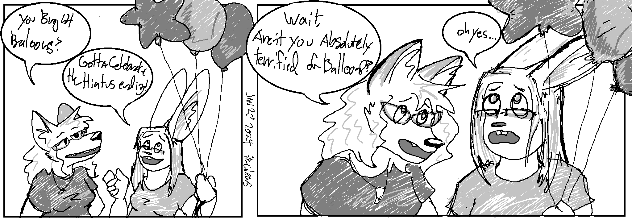 We're now up to 4 colors! There's both light and dark gray in this strip!
Panel 1
Kate and Claire are standing in-frame, Claire is holding a bunch of several different shapes of balloons
Kate: "You brought balloons?"
Claire: "Gotta celebrate the hiatus ending!"
Panel 2:
Kate: "Wait, aren't you absolutely terrified of balloons?"
Claire, ears back, looking fearfully upward: "Oh yes..."