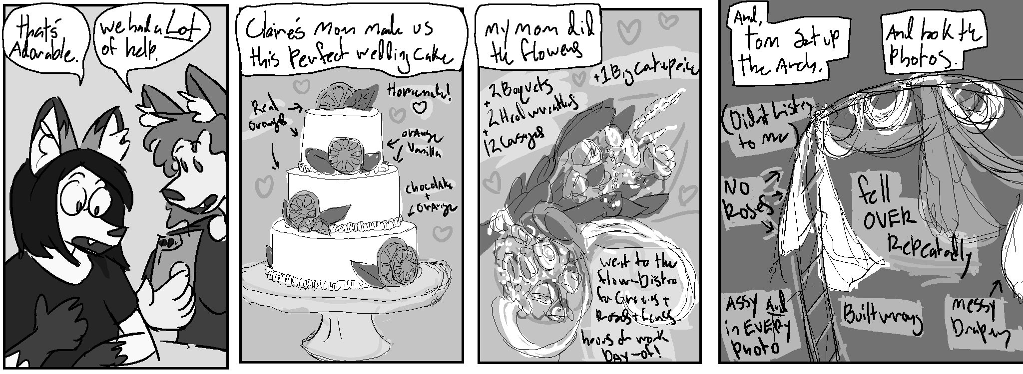 Panel 1:
Nico: "That's adorable"
Kate: "We had a lot of help"
Panel 2
Claire's mom made us this perfect wedding cake
Pictured: a 3-tier wedding cake with orange and leaf decorations
Notes drawn on top of the image with arrows: "real orange" "homemade!" top 2 layers:"orange vanilla" bottom layer:"chocolate + orange"
Panel 3:
My mom did the flowers
Pictured: Two flower boquets, one like a sheaf of wheat, the other a traditional round boquet
Notes: "2 boquets + 2 head wreaths + 12 corsages + 1 big centerpiece" "went to the flower-distro for greeneries + roses + ferns. hours of work day-of!"
Panel 4:
And, Tom set up the arch. And took the photos.
Pictured: a garden arch with some cloth draped over it
Notes: "(didn't listen to me)" "no roses" "fell over repeatedly" "messy drapery" "built wrong" "assy and in every photo"
