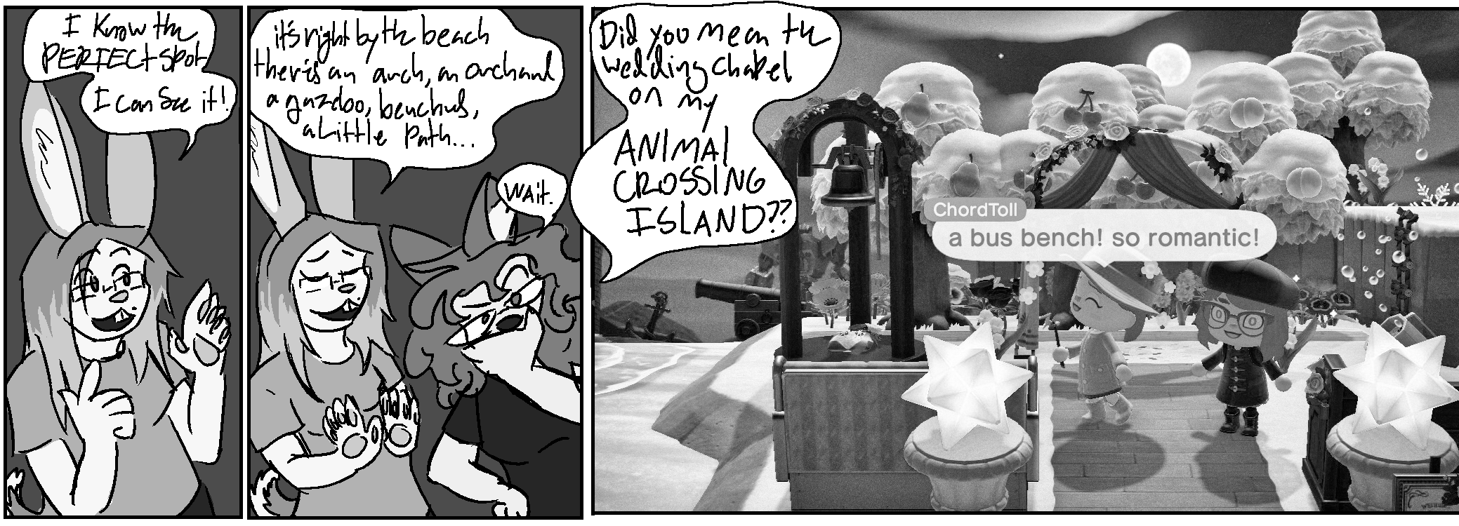 Panel 1:
Claire: "I know the PERFECT spot, I can see it!"
Panel 2:
Claire: "It's right by the beach, there's an arch, an orchard, a gazebo, benches, a little path..."
Kate: "Wait. Did you mean the wedding chapel on my ANIMAL CROSSING ISLAND?"
Panel 3: A screenshot of animal crossing. In addition to the mentioned items, there's a large bell, and a shipwreck scene in the background with cannon and anchor
Kate is making the "shocked" expression with wide eyes.
Claire, making the "happy with flowers" expression: "a bus bench! so romantic!"
