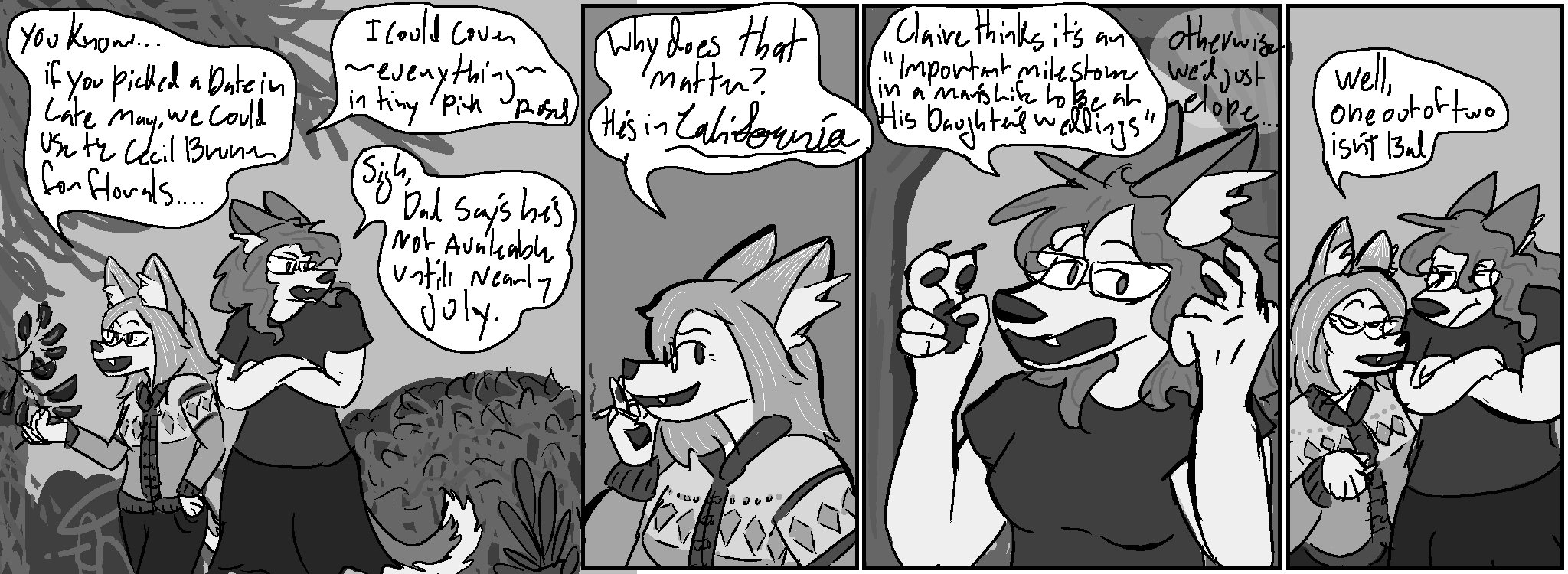 Panel 1: We're outdoors, Liz is taking care of some branches
Liz: "You know... if you picked a date in late May, we could use the Cecile Brunner for florals..."
Liz: "I could cover ~everything~ in tiny pink roses"
Kate: "Sigh, Dad says he's not available until nearly July."
Panel 2:
Liz: "Why does that matter? He's in ~California~"
Panel 3:
Kate: "Claire thinks it's an «Important milestone in a man's life to be at his daughter's wedding"
Kate: "Otherwise we'd just elope..."
Panel 4:
Liz: "Well, one out of two isn't bad"
Kate: making arms-crossed "hmmph" gesture
