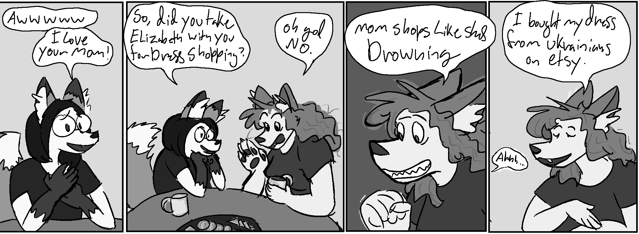 Panel 1:
Nico: "Awwwww, I love your mom!"
Panel 2, talking over snacks and tea:
Nico: "So, did you take Elizabeth with you for dress shopping?"
Kate: "oh god no."
Panel 3:
Kate, cringing: "Mom shops like she's drowning"
Panel 4:
Kate: "I bought my dress from Ukrainians on Etsy."
Nico, offscreen: "ahhh..."
