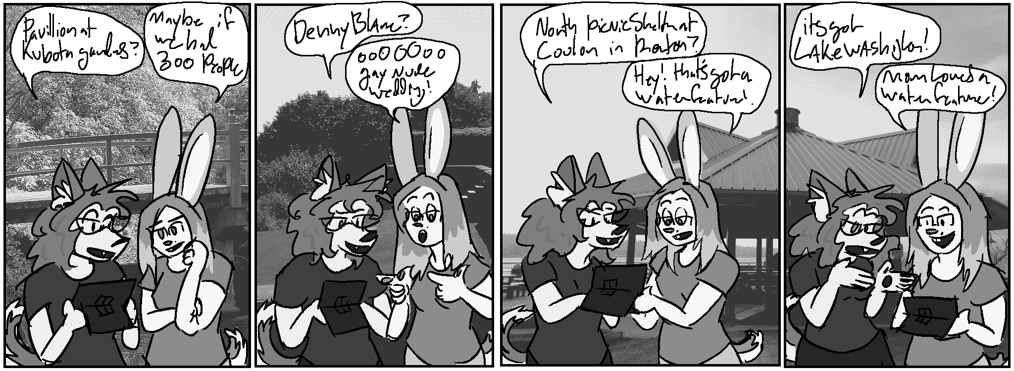 Panel 1, backdrop: the Kubota gardens, a japanese-style gardens park, there's a very elegant bridge.
Kate: "Pavillion at Kubota Gardens?"
Claire: "Maybe if we had 300 people"
Panel 2, Denny Blaine park, a lovely beachfront park that also happens to be Seattle's gay nude beach, despite wealthy neighbors' efforts to ban gay nudity.
Kate: "Denny Blaine?"
Claire, finger guns: "ooOOOoo, gay nude wedding!"
Panel 3, A charming gazebo in Coulon Park, continued across the panel border into panel 4
Kate: "North picnic shelter at Coulon in Renton?"
Claire: "Hey! that's got a water feature!"
Panel 4
Kate: "it's got Lake Washington!"
Claire: "Mom loves a water feature!"
